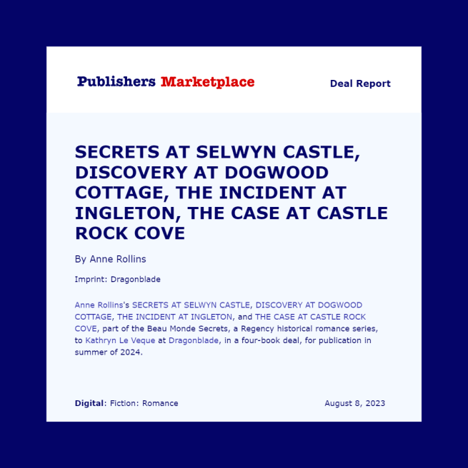 Publisher's Marketplace square "Deal Report," with a dark blue border. Text reads: SECRETS AT SELWYN CASTLE, DISCOVERY AT DOGWOOD COTTAGE, THE INCIDENT AT INGLETON, THE CASE AT CASTLE ROCK COVE By Anne Rollins Imprint: Dragonblade Anne Rollins's SECRETS AT SELWYN CASTLE, DISCOVERY AT DOGWOOD COTTAGE, THE INCIDENT AT INGLETON, and THE CASE AT CASTLE ROCK COVE, part of the Beau Monde Secrets, a Regency historical romance series, to Kathryn Le Veque at Dragonblade, in a four-book deal, for publication in summer of 2024.