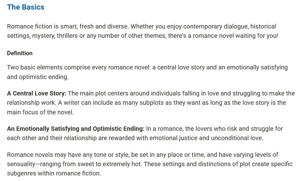 Screenshot of a page at the Romance Writer's Association Website. Blue heading reads "The Basics." Text below” “Romance writing is smart, fresh, and diverse. Whether you enjoy contemporary dialogue, historical settings, mystery, thrillers or any number of other themes, there’s a romance novel waiting for you!”
Black heading reading “Definition.”
Two basic elements comprise every romance novel: a central love story and an emotionally satisfying and optimistic ending.
A Central Love Story: The main plot centers around individuals falling in love and struggling to make the relationship work. A writer can include as many subplots as they want as long as the love story is the main focus of the novel.
An Emotionally Satisfying and Optimistic Ending: In a romance, the lovers who risk and struggle for each other and their relationship are rewarded with emotional justice and unconditional love.
Romance novels may have any tone or style, be set in any place or time, and have varying levels of sensuality—ranging from sweet to extremely hot. These settings and distinctions of plot create specific subgenres within romance fiction."